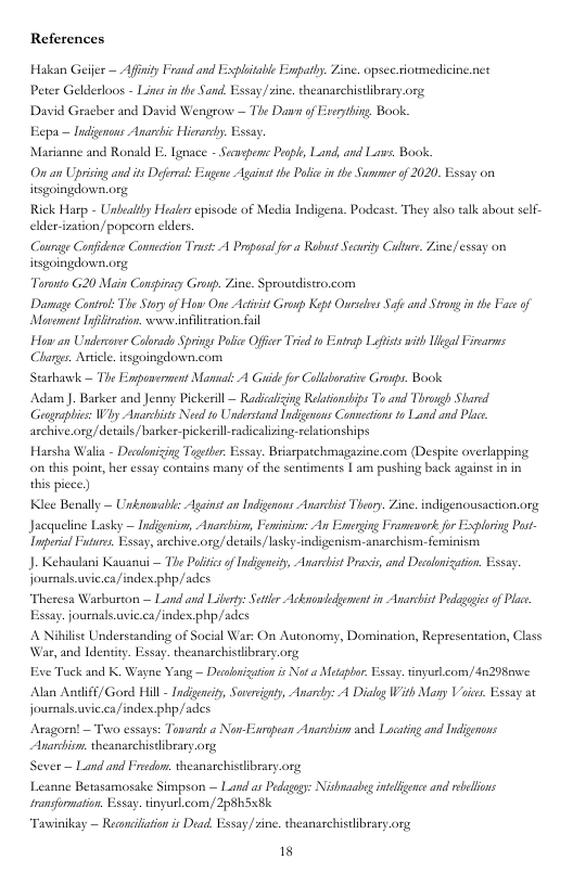 References Hakan Geifer - Afinity Frand and Explitable Empatly. Zine. opsec siormedicine.nct Peter Gelderkoos - Lines i the Sand. Essay/sine. theanaschistibrary org David Gracber and David Wengrow — The Da of Everthing Book Eep Marianne and Ronald I, gmace - Secorpen P, Land,and L. Book: O an Upising and s Dernal: Esgene Aganst e Polc i she Summer of 2020, Essay on isgoingdown.org Rick Harp - Unfealty sl episode of Media Indigens. Podeast. They also talk about sclf- elderizaton) popeorn clders. Counse Confence Comnection Tt A Propasl for Robust Secity Culre. Zineessay on isgoingdown.org Tornto 620 Main Conspiray Grnp. Zine. Sprowsdlisto.com Danage Cantrl: The oy of How O Acivist Gronp Kept Oursss e and Strng i he P of Mavsmen Ifltrtion. e nfilearion fail Haw an Uncerevsr Calrads Springs Pl Officr Trid fo Enirp Lafits it ltgal Firarns Chages. Aticle. tsgoingelowen.com Starhavk — Tie Enpaserment Manul: A Gaidefor Collboatise Gronp. Book Adam ). Barker and Jenn Pickeil — Radscaiing Relaionsips Ts and Throrgh Shared Gengraplis: Why Anarchists Need to Understand Indigensns Connections to Land and Plac archive.org/details/barker-pickerill radicalizing:-relstionships ~ Indigenons Anarchic Hierary. Essay Harsha Walia - Daclonizing Togerbr. Essay. Briaspatchmagazine.com (Despite overlapping on this poiat, her essay contains many of the sentiments | am pushiny back against in in this picce.) Kiee Benally — Unknmablc Againstan Indigonans Anarchist Theop. Zine. indigenousaction.org Jacquelne Lasky — ndgenism, Anarchism, Foinion: An Emerging Framevork for Exploring Post- Inperial Futuns. Essay, acchive.org/ details/lasky-indigenism-anachism-feminism J- Kehaulani Kauanui — The Politics of Indigeneiy, Anarchist Praxis,and Decolonization. Esay fournals.uvic.ca/indes php/ades “Theresa Warbuston — Land and Liberty: Sttlr Ackmaedement s Avarhist Pdagegis of Plae. Essay. journals.usic.ca/index php/ades A Nibilise Understanding of Social War: On Autonomy, Domination, Representation, C War, and Identity. Essay. theanarchistibeary.org Eve Tuck and K. Wayne Yang — Dicooniation s Not Mesapbor Essay. tinyuelcom/4n298we. Alan Andliff/ Gord Hill - Indigeneity, Sorereinty, Anarcdy: A Dialog With Many Vices. Essay at journals.uvic.ca/indes. php/ades Aragom! — Two essays: Towards a Non-Esrpean Anarchivn and Locating and Indigenons Aarchiom. heanarchistibrary.org Sever — Land and Frsdom. theansschistlbrary.org Leanne Betasamosake Sitmpson — Land ar Pedagay: Nishnaabeg intelfence and rebelions sransformation. Essay. tinyurl com, 2p8h5x8k Tawinikay — Reconciiation is Dead Essay/sine. theanarchistlibrary.org 18
